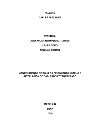TALLER 3
CABLES FLEXIBLES
APRENDIZ:
ALEXANDER HERNANDEZ TORRES
LAURA TORO
NICOLAS OSORIO
MANTENIMIENTO DE EQUIPOS DE COMPUTO, DISEÑO E
INSTALACIÓN DE CABLEADO ESTRUCTURADO
MEDELLIN
SENA
2014
 