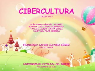 CIBERCULTURATALLER TRES



    IVÁN DARIO SÁNCHEZ ÁLVAREZ
   MARTHA LUCÍA ARIAS SOLÓRZANO
    TATIANA ALBERY AMAYA OCHOA
      YANET DEL PILAR HERRERA




FRANCISCO JAVIER ALVAREZ GÓMEZ
            FACILITADOR




UNIVERSIDAD CATOLICA DEL NORTE
         NOVIEMBRE DE 2012
 