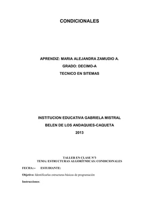 CONDICIONALES
APRENDIZ: MARIA ALEJANDRA ZAMUDIO A.
GRADO: DECIMO-A
TECNICO EN SITEMAS
INSTITUCION EDUCATIVA GABRIELA MISTRAL
BELEN DE LOS ANDAQUIES-CAQUETA
2013
TALLER EN CLASE Nº3
TEMA: ESTRUCTURAS ALGORÍTMICAS: CONDICIONALES
FECHA:-- ESTUDIANTE:
Objetivo: Identificarlas estructuras básicas de programación
Instrucciones:
 