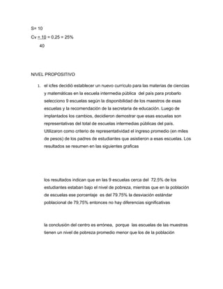 S= 10
Cv = 10 = 0,25 = 25%
    40




NIVEL PROPOSITIVO

   1. el icfes decidió establecer un nuevo currículo para las materias de ciencias
        y matemáticas en la escuela intermedia pública del país para probarlo
        selecciono 9 escuelas según la disponibilidad de los maestros de esas
        escuelas y la recomendación de la secretaria de educación. Luego de
        implantados los cambios, decidieron demostrar que esas escuelas son
        representativas del total de escuelas intermedias públicas del país.
        Utilizaron como criterio de representatividad el ingreso promedio (en miles
        de pesos) de los padres de estudiantes que asistieron a esas escuelas. Los
        resultados se resumen en las siguientes graficas




        los resultados indican que en las 9 escuelas cerca del 72.5% de los
        estudiantes estaban bajo el nivel de pobreza, mientras que en la población
        de escuelas ese porcentaje es del 79.75% la desviación estándar
        poblacional de 79,75% entonces no hay diferencias significativas




        la conclusión del centro es errónea, porque las escuelas de las muestras
        tienen un nivel de pobreza promedio menor que los de la población
 