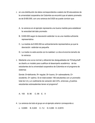 2. en una distribución de datos correspondiente a salario de 50 educadores de
   la universidad cooperativa de Colombia se encontró que el salario promedio
   es de $ 600.000, con una varianza de $ 625 se puede concluir que:




   A. la varianza en el ejemplo representa una buena medida para establecer
      la veracidad del dato promedio

   B. $ 600.000 según la desviación estándar no es una medida suficiente
      representativa

   C. La medida de $ 600.000 es suficientemente representativa ya que la
      desviación estándar es pequeña

   D. La media no está acorde con la realidad. Lo dice el enorme tamaño de
      la varianza

3. Mediante una curva normal y utilizando las desigualdades de TChebycheff
   se diseño un modelo para cualificar el desempeño académico de los
   estudiantes de la universidad cooperativa de Colombia en el programa de
   sistemas

   Donde: D=deficiente, R= regular, B= bueno, S= sobresaliente, E=
   excelente, O= optimo. Si en total existen 180 estudiantes con un promedio
   total de 3,4 y un coeficiente de variación del 2,5%, entonces ¿Cuántos
   estudiantes sobresalientes tienen el programa?




   A. 100      B. 96   C. 99     E. 9




4. La varianza de todo el grupo en el ejemplo anterior corresponde a:

   A. 0,0085     B. 0,025      C. 7,2   D. 0,085 E. 0,0072
 