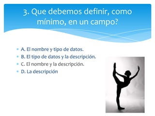 A. El nombre y tipo de datos.
B. El tipo de datos y la descripción.
C. El nombre y la descripción.
D. La descripción
3. Que debemos definir, como
mínimo, en un campo?
 