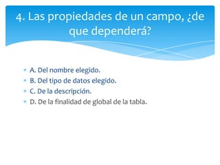 A. Del nombre elegido.
B. Del tipo de datos elegido.
C. De la descripción.
D. De la finalidad de global de la tabla.
4. Las propiedades de un campo, ¿de
que dependerá?
 