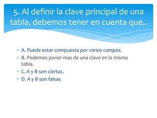 A. Puede estar compuesta por varios campos.
B. Podemos poner mas de una clave en la misma
tabla.
C. A y B son ciertas.
D. A y B son falsas
5. Al definir la clave principal de una
tabla, debemos tener en cuenta que..
 
