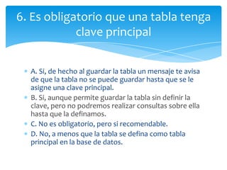 A. Si, de hecho al guardar la tabla un mensaje te avisa
de que la tabla no se puede guardar hasta que se le
asigne una clave principal.
B. Si, aunque permite guardar la tabla sin definir la
clave, pero no podremos realizar consultas sobre ella
hasta que la definamos.
C. No es obligatorio, pero si recomendable.
D. No, a menos que la tabla se defina como tabla
principal en la base de datos.
6. Es obligatorio que una tabla tenga
clave principal
 