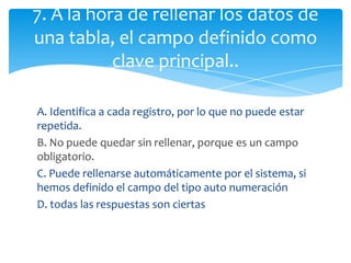 A. Identifica a cada registro, por lo que no puede estar
repetida.
B. No puede quedar sin rellenar, porque es un campo
obligatorio.
C. Puede rellenarse automáticamente por el sistema, si
hemos definido el campo del tipo auto numeración
D. todas las respuestas son ciertas
7. A la hora de rellenar los datos de
una tabla, el campo definido como
clave principal..
 