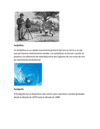 Torbellino
Un torbellino es un rápido movimiento giratorio del aire en torno a un eje
que permanece relativamente estable. Los torbellinos se forman cuando se
produce una diferencia de velocidad entre dos regiones de una masa de aire
en movimiento (turbulencia).
Fonógrafo
El fonógrafo fue el dispositivo más común para reproducir sonidos grabados
desde la década de 1870 hasta la década de 1880.
 
