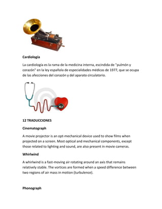 Cardiología
La cardiología es la rama de la medicina interna, escindida de "pulmón y
corazón" en la ley española de especialidades médicas de 1977, que se ocupa
de las afecciones del corazón y del aparato circulatorio.
12 TRADUCCIONES
Cinematograph
A movie projector is an opt-mechanical device used to show films when
projected on a screen. Most optical and mechanical components, except
those related to lighting and sound, are also present in movie cameras.
Whirlwind
A whirlwind is a fast-moving air rotating around an axis that remains
relatively stable. The vortices are formed when a speed difference between
two regions of air mass in motion (turbulence).
Phonograph
 
