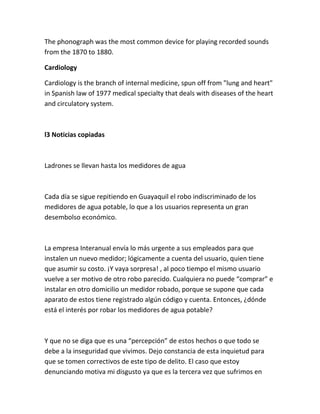 The phonograph was the most common device for playing recorded sounds
from the 1870 to 1880.
Cardiology
Cardiology is the branch of internal medicine, spun off from "lung and heart"
in Spanish law of 1977 medical specialty that deals with diseases of the heart
and circulatory system.
l3 Noticias copiadas
Ladrones se llevan hasta los medidores de agua
Cada día se sigue repitiendo en Guayaquil el robo indiscriminado de los
medidores de agua potable, lo que a los usuarios representa un gran
desembolso económico.
La empresa Interanual envía lo más urgente a sus empleados para que
instalen un nuevo medidor; lógicamente a cuenta del usuario, quien tiene
que asumir su costo. ¡Y vaya sorpresa! , al poco tiempo el mismo usuario
vuelve a ser motivo de otro robo parecido. Cualquiera no puede “comprar” e
instalar en otro domicilio un medidor robado, porque se supone que cada
aparato de estos tiene registrado algún código y cuenta. Entonces, ¿dónde
está el interés por robar los medidores de agua potable?
Y que no se diga que es una “percepción” de estos hechos o que todo se
debe a la inseguridad que vivimos. Dejo constancia de esta inquietud para
que se tomen correctivos de este tipo de delito. El caso que estoy
denunciando motiva mi disgusto ya que es la tercera vez que sufrimos en
 