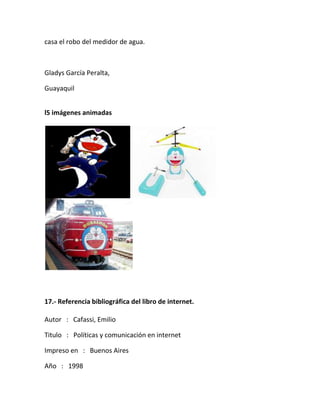 casa el robo del medidor de agua.
Gladys García Peralta,
Guayaquil
l5 imágenes animadas
17.- Referencia bibliográfica del libro de internet.
Autor : Cafassi, Emilio
Titulo : Políticas y comunicación en internet
Impreso en : Buenos Aires
Año : 1998
 