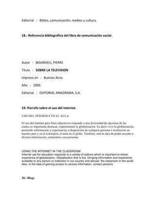 Editorial : Biblos, comunicación, medios y cultura.
18.- Referencia bibliográfica del libro de comunicación social.
Autor : BOURDIEU, PIERRE
Titulo : SOBRE LA TELEVISION
Impreso en : Buenos Aires
Año : 2005
Editorial : EDITORIAL ANAGRAMA, S.A.
19.-Parrafo sobre el uso del internet.
USO DEL INTERNET EN EL AULA
El uso del internet para fines educativos responde a una diversidad de opciones de las
cuales es importante destacar, experimentar la globalización. Es decir vivir la globalización,
poniendo información y experiencias a disposición de cualquier persona o institución en
nuestro país y en el extranjero, el aula en el globo. También, está la idea de poder acceder a
diversa información, contactarse con personas.
USING THE INTERNET IN THE CLASSROOM
Internet use for education responds to a variety of options which is important to stress,
experience of globalization. Globalization that is live, bringing information and experience
available to any person or institution in our country and abroad, the classroom in the world.
Also, is the idea of gaining access to various information, contact persons.
20.- Blogs
 