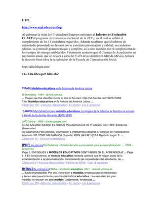 UTPL
http://www.utpl.edu.ec/csblog/
Al culminar la visita los Evaluadores Externos emitieron el Informe de Evaluación
CLAEP al programa de Comunicación Social de la UTPL, en el cual se señaló el
cumplimiento de los 11 estándares requeridos. Además resaltaron que el informe de
autoestudio presentado se destacó por su excelente presentación y calidad, su cuidadosa
edición, su contenido pormenorizado y completo, así como también por el cumplimiento de
los tiempos de entrega establecidos. Finalmente acotaron que el Consejo de Acreditación en
su reunión anual, que se llevará a cabo del 5 al 9 de noviembre en Mérida-México, tomará
la decisión final sobre la acreditación de la Escuela de Comunicación Social.
http://abla.blogia.com/
21.- Cita,libro,pdf, html,doc
CITAS] Modelos educativos en la historia de América Latina
G Weinberg - 1984 - idl-bnc.idrc.ca
... Please use this identifier to cite or link to this item: http://hdl.handle.net/10625/16389.
Title: Modelos educativos en la historia de América Latina. ...
Citado por 132 - Artículos relacionados - En caché - Las 5 versiones
[LIBRO] Mentalidad social y modelos educativos: La imagen de la infancia, la familia y la escuela
a través de los textos literarios (1900-1930)
JAC García - 1989 - books.google.com
ACTA SALMANTICENSE ESTUDIOS PEDAGOGICOS 30 1? edición, julio 1989 İ Ediciones
Universidad
de Salamanca Para pedidos, información e intercambios dirigirse a: Servicio de Publicaciones
Apartado 325 37080 SALAMANCA (España) ISBN: 84-7481-537-1 Depósito Legal: S. ...
Citado por 13 - Artículos relacionados
[PDF] de upn.mxOÁ Gutiérrez - Estado del arte y propuestas para su operativización …, 2003 -
lie.upn.mx
Page 1. ENFOQUES Y MODELOS EDUCATIVOS CENTRADOS EN EL APRENDIZAJE ... Page
4. 4 En consecuencia, el modelo educativo necesita cambios que le hagan pasar de la
estandarización a la personalización, considerando las necesidades del estudiante, de ...
Citado por 6 - Artículos relacionados - Versión en HTML - Las 19 versiones
[HTML] de unirioja.esB Botía - Contexto educativo, 2001 - dialnet.unirioja.es
... futuro impredecible. Por ello, viene bien a modelos empresariales o mercantiles
y tienen este pesado lastre para trasplantarlo al educativo. Las escuelas, en gran
medida, no encajan en este modelo. Justamente, tendencias ...
Citado por 250 - Artículos relacionados - En caché - Las 4 versiones
 