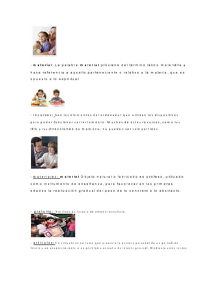- m a t e r ia l: L a p a la b r a m a t e r ia l p r o v ie n e d e l té r m in o la tin o m a te r iā lis y
h a c e r e fe r e n c ia a a q u e llo p e r te n e c ie n te o r e la tiv o a la m a te r ia , q u e e s
o p u e s to a lo e s p ir itu a l
- r e c u r s o s : S o n lo s e le m e n t o s d e l o r d e n a d o r q u e u t ili z a n lo s d is p o s it iv o s
p a r a p o d e r f u n c io n a r c o r r e c t a m e n t e . M u c h o s d e e s t o s r e c u r s o s , c o m o l a s
I R Q y la s d ir e c c io n e s d e m e m o r ia , n o p u e d e n s e r c o m p a r t id o s .
- m a t e r i a l e s : m a t e r ia l O b je to n a tu r a l o fa b r ic a d o e x p r o fe s o , u tiliz a d o
c o m o in s tr u m e n to d e e n s e ñ a n z a , p a r a fa v o r e c e r e n la s p r im e r a s
e d a d e s la r e a liz a c ió n g r a d u a l d e l p a s o d e lo c o n c r e to a lo a b s tr a c to .
- g r a t u i t o : S i n f i n e s d e l u c r o o d e o b te n e r b e n e f i c i o .
- a r t í c u l o s : U n a r tí c u l o e s u n t e x t o q u e p r e s e n t a l a p o s t u r a p e r s o n a l d e u n p e r i o d i s t a
f r e n t e a u n a c o n t e c i m i e n t o o u n p r o b l e m a a c t u a l o d e i n t e r é s g e n e r a l . M e d i a n t e e s t o s t e x t o s
 