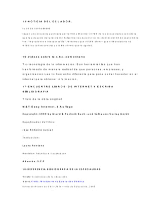 1 3 - N O T IC IA D E L E C U A D O R .
E L 3 0 D E S E P T I E M B R E
S e g ú n u n a e n c u e s t a p u b l i c a d a p o r la fi r m a M o n i t o r e l 7 6 % d e lo s e n c u e s t a d o s c o n s i d e ra
q u e l a a c t u a c i ó n d e l p r e s id e n t e R a fa e l C o r r e a d u r a n t e l o s in c i d e n t e s d e l 3 0 d e s e p t i e m b r e
f u e “ i m p r u d e n t e e i r r e s p o n s a b l e ” . M i e n t ra s q u e e l 6 9 % a fi r m a q u e e l M a n d a t a r i o n o
m i d ió l a s c o n s e c u e n c i a s y e l 6 8 % a f i r m ó q u e lo a g ra v ó .
1 6 - V id e o s s o b r e la s t ic . c o m e n t a r io
T ic - te c n o lo g ia d e la in fo r m a c io n : S o n h e r r a m ie n ta s q u e h a n
tr a n fo r m a d o d e m a n e r a r a d ic a l d e q u e p e r s o n a s , e m p r e s a s , y
o r g a n iz a c io n .L a s tic h a n e c h o d i fe r e n te p a r a p a r a p o d e r h a c e d e r e n e l
in te r n e t p a r a o b te n e r in fo r m a c io n .
1 7 - E N C U E N T R E L IB R O S D E IN T E R N E T Y E S C R IB A
B IB L IO G R A F IA
T Itu lo d e la o b r a o r ig in a l
M & T E a s y I n t e r n e t , 3 A u f la g e
C o p y r i g h t : 1 9 9 9 b y M a r k t & T e c h n i k B u c h - u n d S o f t w a r e - V e r l a g G m b h
C o o r d in a d o r d e l li b r o :
J o s e A n t o n i o J u n c a r
T r a d u c c i o n :
L a u r a F o n t a n a
R e v is io n T e c n ic a e I l u s t r a c io n
A d v e r b a , S . C . P
1 8 - R E F E R E N C I A B I B L I O G R A F I A D E L A E S P E C I A L I D A D
T í t u l o E s t a d í s ti c a s d e l a e d u c a c i ó n
A u t o r C h i l e . M i n is t e r i o d e E d u c a c i ó n P ú b l i c a
E d i t o r G o b i e r n o d e C h i l e , M i n is t e r i o d e E d u c a c i ó n , 2 0 0 5
 