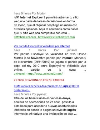 hace 5 horas Por Morton
ie91 Internet Explorer 9 permitirá adjuntar tu sitio
web a la barra de tareas de Windows en forma
de ícono, que al cliquear despliega un menú con
diversas opciones. Aquí te contamos cómo hacer
que tu sitio web sea compatible con esta ...
elWebmaster.com - http://www.elwebmaster.com
Ver partido Espanyol vs Valladolid por internet
hace 7 horas Por javfanel
Ver partido Espanyol vs Valladolid en vivo Online
Martes 9 de Noviembre partido por internet, Martes 9
de Noviembre (09/11/2010) se jugara el partido por la
copa del rey 2010 entre Espanyol vs Valladolid vivo
online, partido de la copa ...
unimundi - http://www.unimundi2.com/
21 BLOG RELACIONADO CON SU CARRERA
Profesionales beneficiados con becas de inglés CORFO
destacan el ...
hace 5 horas Por pyanez
Otra de las beneficiarias es Vanessa Araya,
analista de operaciones de 27 años, postuló a
esta beca para acceder a nuevas oportunidades
laborales en donde le exigen un nivel de inglés
intermedio. Al realizar una evaluación de esta ...
 