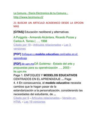 La Comuna - Diario Electronico de tu Comuna -
http://www.lacomuna.cl/
21 BUSCAR UN ARTICULO ACADEMICO DESDE LA OPCION
MAS
[CITAS] Educación neoliberal y alternativas
A Puiggrós - Armando Alcántara, Ricardo Pozas y
Carlos A. Torres ( …, 1998
Citado por 19 - Artículos relacionados - Las 3
versiones
[PDF] Enfoques y modelos educativos centrados en el
aprendizaje
[PDF] de upn.mxOÁ Gutiérrez - Estado del arte y
propuestas para su operativización …, 2003 -
lie.upn.mx
Page 1. ENFOQUES Y MODELOS EDUCATIVOS
CENTRADOS EN EL APRENDIZAJE ... Page
4. 4 En consecuencia, el modelo educativo necesita
cambios que le hagan pasar de la
estandarización a la personalización, considerando las
necesidades del estudiante, de ...
Citado por 6 - Artículos relacionados - Versión en
HTML - Las 19 versiones
 