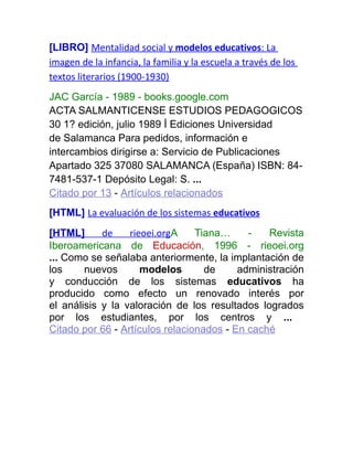 [LIBRO] Mentalidad social y modelos educativos: La
imagen de la infancia, la familia y la escuela a través de los
textos literarios (1900-1930)
JAC García - 1989 - books.google.com
ACTA SALMANTICENSE ESTUDIOS PEDAGOGICOS
30 1? edición, julio 1989 İ Ediciones Universidad
de Salamanca Para pedidos, información e
intercambios dirigirse a: Servicio de Publicaciones
Apartado 325 37080 SALAMANCA (España) ISBN: 84-
7481-537-1 Depósito Legal: S. ...
Citado por 13 - Artículos relacionados
[HTML] La evaluación de los sistemas educativos
[HTML] de rieoei.orgA Tiana… - Revista
Iberoamericana de Educación, 1996 - rieoei.org
... Como se señalaba anteriormente, la implantación de
los nuevos modelos de administración
y conducción de los sistemas educativos ha
producido como efecto un renovado interés por
el análisis y la valoración de los resultados logrados
por los estudiantes, por los centros y ...
Citado por 66 - Artículos relacionados - En caché
 