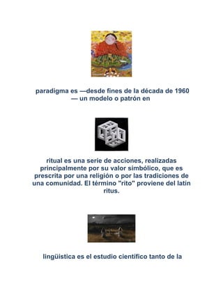 paradigma es —desde fines de la década de 1960
— un modelo o patrón en
ritual es una serie de acciones, realizadas
principalmente por su valor simbólico, que es
prescrita por una religión o por las tradiciones de
una comunidad. El término "rito" proviene del latín
ritus.
lingüística es el estudio científico tanto de la
 