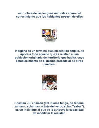 estructura de las lenguas naturales como del
conocimiento que los hablantes poseen de ellas
Indígena es un término que, en sentido amplio, se
aplica a todo aquello que es relativo a una
población originaria del territorio que habita, cuyo
establecimiento en el mismo precede al de otros
pueblos
Shaman - El chamán (del idioma tungu, de Siberia,
xaman o schaman, y éste del verbo scha, "saber"),
es un individuo al que se le atribuye la capacidad
de modificar la realidad
 