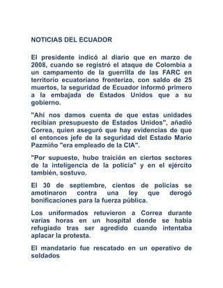 NOTICIAS DEL ECUADOR
El presidente indicó al diario que en marzo de
2008, cuando se registró el ataque de Colombia a
un campamento de la guerrilla de las FARC en
territorio ecuatoriano fronterizo, con saldo de 25
muertos, la seguridad de Ecuador informó primero
a la embajada de Estados Unidos que a su
gobierno.
"Ahí nos damos cuenta de que estas unidades
recibían presupuesto de Estados Unidos", añadió
Correa, quien aseguró que hay evidencias de que
el entonces jefe de la seguridad del Estado Mario
Pazmiño "era empleado de la CIA".
"Por supuesto, hubo traición en ciertos sectores
de la inteligencia de la policía" y en el ejército
también, sostuvo.
El 30 de septiembre, cientos de policías se
amotinaron contra una ley que derogó
bonificaciones para la fuerza pública.
Los uniformados retuvieron a Correa durante
varias horas en un hospital donde se había
refugiado tras ser agredido cuando intentaba
aplacar la protesta.
El mandatario fue rescatado en un operativo de
soldados
 
