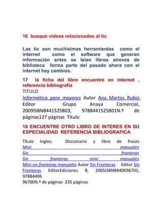 16 busque videos relacionados al tic
Las tic son muchísimas herramientas como el
internet como el software que generan
información antes se leían libros atreves de
biblioteca forma parte del pasado ahora con el
internet hay cambios.
17 la ficha del libro encuentre en internet ,
referencia bibliografía
TITULO
Informática para mayores Autor Ana Martos Rubio
Editor Grupo Anaya Comercial,
2009ISBN8441525803, 9788441525801N.º de
páginas127 páginas Título
18 ENCUENTRE OTRO LIBRO DE INTERES EN SU
ESPECIALIDAD REFERENCIA BIBLIOGRAFICA
Título Ingles: Diccionario y libro de frases
Mini manuales
Sin fronteras
Sin fronteras mini manuales
Mini sin fronteras manuales Autor Sin Fronteras Editor Sin
Fronteras EditorEdiciones B, 2005ISBN8440696701,
97884406
96700N.º de páginas 235 páginas
 