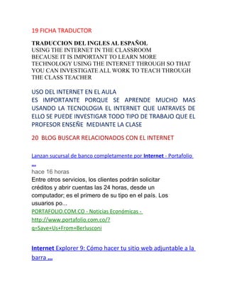 19 FICHA TRADUCTOR
TRADUCCION DEL INGLES AL ESPAÑOL
USING THE INTERNET IN THE CLASSROOM
BECAUSE IT IS IMPORTANT TO LEARN MORE
TECHNOLOGY USING THE INTERNET THROUGH SO THAT
YOU CAN INVESTIGATE ALL WORK TO TEACH THROUGH
THE CLASS TEACHER
USO DEL INTERNET EN EL AULA
ES IMPORTANTE PORQUE SE APRENDE MUCHO MAS
USANDO LA TECNOLOGIA EL INTERNET QUE UATRAVES DE
ELLO SE PUEDE INVESTIGAR TODO TIPO DE TRABAJO QUE EL
PROFESOR ENSEÑE MEDIANTE LA CLASE
20 BLOG BUSCAR RELACIONADOS CON EL INTERNET
Lanzan sucursal de banco completamente por Internet - Portafolio
...
hace 16 horas
Entre otros servicios, los clientes podrán solicitar
créditos y abrir cuentas las 24 horas, desde un
computador; es el primero de su tipo en el país. Los
usuarios po...
PORTAFOLIO.COM.CO - Noticias Económicas -
http://www.portafolio.com.co/?
q=Save+Us+From+Berlusconi
Internet Explorer 9: Cómo hacer tu sitio web adjuntable a la
barra ...
 