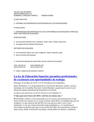 TALLER 3 DE INTERNET
GRUPO MIERCOLES 2-6
NOMBRES: CAROLINA TORRES J. DARWIN NUÑEZ
CLASE PRACTICA
2.- ESCRIBA LAS DIFERENCIAS ENCONTRADAS EN LOS NAVEGADORES
•interfaz gráfica
3.- DIFERENCIAS ENCONTRADAS EN LAS PLATAFORMAS DE NAVEGACION; PORTALES
WEB Y MOTORES DE BUSQUEDA
PORTALES WEB
• se encuentran botones como: directorio, email, video, noticias, blog, foros.
• las paginas tienes bastante información
MOTORES DE BUSQUEDA
• se emcuentran botons com: web, imagenes, videos, traductor, gmail.
• tiene una barra de busqueda
4.- escriba dos ejemplos de portal web y dos de motores de busqueda.
www. ueb.edu.ec www.wikipedia.com
www.hotmail.com www.youtube.com
8.- copiar y pegar ley de educacion superior
La ley de Educación Superior garantiza profesionales
de excelencia con oportunidades de trabajo
Domingo, 02 de Mayo de 2010 12:19 JL Presidencia de la República
Quito (Pichincha).- La vicepresidenta de la comisión de educación, cultura, ciencia y
tecnología, de la Asamblea Nacional, Aminta Buenaño, aseguró que la nueva ley de
educación superior garantizará profesionales de excelente.
Lo dijo en una entrevista con Javier Álvarez en el Ciudadano Tv.
P: Que pasó entre Enero del 2010 y abril de este mismo año..?
R: Ha habido cambios, se ha consensuado con los rectores, precisamente hace 2 días
hemos tenido una reunión con su vocero el doctor Ayala Mora y él señalaba algo que me
complace y es que tenemos más del 80% de cosas que nos unen y esto es muy
importante. La ley que estamos haciendo rompe paradigmas y va a transformar la
universidad ecuatoriana, para que sea una fuente del saber, del conocimiento, donde se
haga ciencia, donde se desarrolle tecnología y donde padres de familia y estudiantes
 