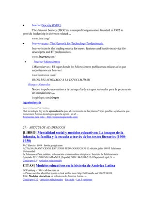 • Internet Society (ISOC)
The Internet Society (ISOC) is a nonprofit organisation founded in 1992 to
provide leadership in Internet related ...
www.isoc.org/
• Internet.com - The Network for Technology Professionals.
Internet.com is the leading source for news, features and hands-on advice for
developers and IT professionals.
www.internet.com/
• Internet Microsiervos
i Microsiervos - El lugar donde los Microsiervos publicamos enlaces a lo que
encontramos en Internet.
i.microsiervos.com/
BLOG RELACIONADO A LA ESPECIALIDAD
Riesgos Naturales
Nuevo impulso normativo a la cartografía de riesgos naturales para la prevención
de inundaciones ...
icogblogs.com/riesgos
Agroindustria
hace 18 horas Por Emilioy
Qué tecnología hay en la agroindustria para el crecimiento de las plantas? Si es posible, agradecería que
mencionen 2 o mas tecnologias para la agroin.. en el ...
Respuestas para todo. - http://respuestasparatodo.com/
21.- ARTICULOS ACADEMICOS
[LIBRO] Mentalidad social y modelos educativos: La imagen de la
infancia, la familia y la escuela a través de los textos literarios (1900-
1930)
JAC García - 1989 - books.google.com
ACTA SALMANTICENSE ESTUDIOS PEDAGOGICOS 30 1? edición, julio 1989 İ Ediciones
Universidad
de Salamanca Para pedidos, información e intercambios dirigirse a: Servicio de Publicaciones
Apartado 325 37080 SALAMANCA (España) ISBN: 84-7481-537-1 Depósito Legal: S. ...
Citado por 13 - Artículos relacionados
CITAS] Modelos educativos en la historia de América Latina
G Weinberg - 1984 - idl-bnc.idrc.ca
... Please use this identifier to cite or link to this item: http://hdl.handle.net/10625/16389.
Title: Modelos educativos en la historia de América Latina. ...
Citado por 132 - Artículos relacionados - En caché - Las 5 versiones
 
