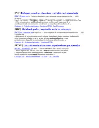 [PDF] Enfoques y modelos educativos centrados en el aprendizaje
[PDF] de upn.mxOÁ Gutiérrez - Estado del arte y propuestas para su operativización …, 2003 -
lie.upn.mx
Page 1. ENFOQUES Y MODELOS EDUCATIVOS CENTRADOS EN EL APRENDIZAJE ... Page
4. 4 En consecuencia, el modelo educativo necesita cambios que le hagan pasar de la
estandarización a la personalización, considerando las necesidades del estudiante, de ...
Citado por 6 - Artículos relacionados - Versión en HTML - Las 19 versiones
[DOC] Modelos de poder y regulación social en pedagogía
[DOC] de cinvestav.mxT Popkewitz - Crítica comparada de las reformas contemporáneas de …, 1992
- cinvestav.mx
... El desarrollo de la investigación sobre la reforma, sin embargo, plantea cuestiones fundamentales
sobre formas de regulación social en las que subyacen modelos educativos y, más
particularmente, el papel de la propia educación profesional del profesorado. ...
Citado por 45 - Artículos relacionados - Versión en HTML
[HTML] Los centros educativos como organizaciones que aprenden
[HTML] de unirioja.esB Botía - Contexto educativo, 2001 - dialnet.unirioja.es
... futuro impredecible. Por ello, viene bien a modelos empresariales o mercantiles
y tienen este pesado lastre para trasplantarlo al educativo. Las escuelas, en gran
medida, no encajan en este modelo. Justamente, tendencias ...
Citado por 249 - Artículos relacionados - En caché - Las 4 versiones
 