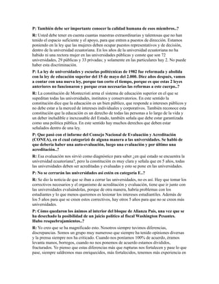 P: También debe ser importante conocer la calidad humana de esos miembros..?
R: Usted debe tener en cuenta cuantas maestras extraordinarias y talentosas que no han
tenido el espacio suficiente y el apoyo, para que entren a puestos de dirección. Estamos
poniendo en la ley que las mujeres deben ocupar puestos representativos y de decisión,
dentro de la universidad ecuatoriana. En los años de la universidad ecuatoriana no ha
habido ni una rectora mujer en las universidades públicas y conste que son 72
universidades, 29 públicas y 33 privadas; y solamente en las particulares hay 2. No puede
haber esta discriminación.
P: La ley de universidades y escuelas politécnicas de 1982 fue reformada y abolida
con la ley de educación superior del 15 de mayo del 2.000. Diez años después, vamos
a contar con una nueva ley, porque tan corto el tiempo, porque es que estas 2 leyes
anteriores no funcionaron y porque eran necesarias las reformas a este cuerpo..?
R: La constitución de Montecristi arma el sistema de educación superior en el que se
supeditan todas las universidades, institutos y conservatorios. En este sentido la
constitución dice que la educación es un bien público, que responde a intereses públicos y
no debe estar a la merced de intereses individuales y corporativos. También reconoce esta
constitución que la educación es un derecho de todas las personas a lo largo de la vida y
un deber ineludible e inexcusable del Estado, también señala que debe estar garantizada
como una política pública. En este sentido hay muchos derechos que deben estar
señalados dentro de una ley.
P: Que pasó con el informe del Consejo Nacional de Evaluación y Acreditación
(CONEA), en el cual categorizó de alguna manera a las universidades. Se habló de
que debería haber una auto-evaluación, luego una evaluación y por último una
acreditación..?
R: Esa evaluación nos sirvió como diagnóstico para saber ¿en qué estado se encuentra la
universidad ecuatoriana?, pero la constitución es muy clara y señala que en 5 años, todas
las universidades deben ser acreditadas y evaluadas y esto se pone en las universidades.
P: No se cerrarán las universidades así estén en categoría E..?
R: Se dio la noticia de que se iban a cerrar las universidades, no es así. Hay que tomar los
correctivos necesarios y el organismo de acreditación y evaluación, tiene que ir junto con
las universidades evaluándolas, porque de otra manera, habría problemas con los
estudiantes y lo que menos queremos es lesionar los intereses estudiantiles. Además de
los 5 años para que se creen estos correctivos, hay otros 5 años para que no se creen más
universidades.
P: Cómo quedaron los ánimos al interior del bloque de Alianza País, una vez que se
ha desechado la posibilidad de un juicio político al fiscal Washington Pesantes.
Hubo resquebrajamientos..?
R: Yo creo que se ha magnificado esto. Nosotros siempre tuvimos diferencias,
discrepancias. Somos un grupo muy numeroso que siempre ha tenido opiniones diversas
y la prensa siempre nos ha criticado. Cuando nos poníamos 100% de acuerdo, éramos
levanta manos, borregos, cuando no nos ponemos de acuerdo estamos divididos,
fracturados. Yo pienso que estas diferencias más que rupturas nos fortalecen y pase lo que
pase, siempre saldremos mas enriquecidos, más fortalecidos, tenemos más experiencia en
 