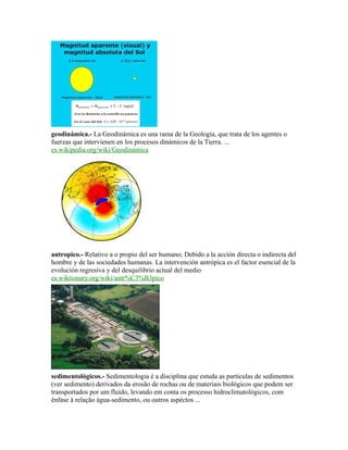 geodinámica.- La Geodinámica es una rama de la Geología, que trata de los agentes o
fuerzas que intervienen en los procesos dinámicos de la Tierra. ...
es.wikipedia.org/wiki/Geodinámica
antropico.- Relativo a o propio del ser humano; Debido a la acción directa o indirecta del
hombre y de las sociedades humanas. La intervención antrópica es el factor esencial de la
evolución regresiva y del desquilibrio actual del medio
es.wiktionary.org/wiki/antr%C3%B3pico
sedimentológicos.- Sedimentologia é a disciplina que estuda as partículas de sedimentos
(ver sedimento) derivados da erosão de rochas ou de materiais biológicos que podem ser
transportados por um fluido, levando em conta os processo hidroclimatológicos, com
ênfase à relação água-sedimento, ou outros aspéctos ...
 
