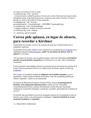 of a mass, an increase of size or scope
es.wiktionary.org / wiki / accretion
.- erosion erosion is called the process of removal or relief of the land wear intact (rock),
through the action of geological processes. exogenous and surface currents of water or
glacial ice, wind or the action of living organisms. ...
es.wikipedia.org / wiki / Erosion
geomorphological .- Geomorphologic - # REDIRECT geomorphology
es.wikipedia.org / wiki / Geomorphologic
.- mitigate mitigation - Reduce or decline somewhat
es.wiktionary.org / wiki / mitigate
13.- NOTICIA DE ECUADOR
Correa pide aplauso, en lugar de silencio,
para recordar a Kirchner
El presidente de Ecuador se unió a las muestras de pesar por el fallecimiento del ex
mandatario argentino.
El presidente de Ecuador, Rafael Correa, manifestó sus condolencias por la muerte del ex
mandatario argentino Néstor Kirchner y pidió “no un minuto de silencio, sino un
aplauso” en su honor.
“No un minuto de silencio, sino un aplauso porque a decir de él (Kirchner) así lo habría
querido este gran hombre argentino por su forma de ver la vida”, dijo el mandatario
ecuatoriano.
Correa pronunció estas palabras durante la ceremonia por el aniversario de creación de la
Fuerza Aérea Ecuatoriana (FAE) en la ciudad costera de Manta, reportó el diario El
Ciudadano.
Por su parte, la Cancillería también se solidarizó con el pueblo argentino y con la
presidenta y viuda Cristina Fernández de Kirchner “ante esta irreparable pérdida que
enluta a Argentina”, señaló en un comunicado.
El ministro de Relaciones Exteriores, Ricardo Patiño, destacó la participación de
Kirchner en la integración latinoamericana e indicó que fue “un hombre
extraordinariamente bueno, estamos absolutamente conmovidos por esta partida
temprana de una persona entregada y querida por su pueblo, apasionada por la política de
servicio”.
El canciller dijo que Rafael Correa le ha encargado enterarse de los preparativos para su
funeral y que en base a esa información el mandatario “tomará la decisión de en qué
momento trasladarse a Argentina”.
15.- IMAGENES ANIMADAS
 