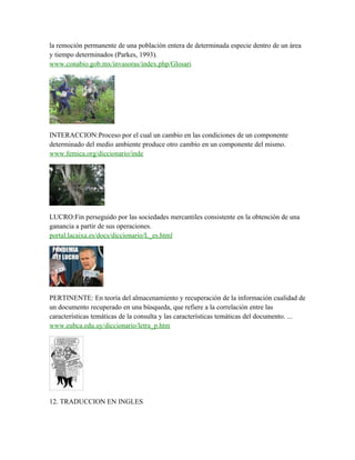 la remoción permanente de una población entera de determinada especie dentro de un área
y tiempo determinados (Parkes, 1993).
www.conabio.gob.mx/invasoras/index.php/Glosari
INTERACCION:Proceso por el cual un cambio en las condiciones de un componente
determinado del medio ambiente produce otro cambio en un componente del mismo.
www.femica.org/diccionario/inde
LUCRO:Fin perseguido por las sociedades mercantiles consistente en la obtención de una
ganancia a partir de sus operaciones.
portal.lacaixa.es/docs/diccionario/L_es.html
PERTINENTE: En teoría del almacenamiento y recuperación de la información cualidad de
un documento recuperado en una búsqueda, que refiere a la correlación entre las
características temáticas de la consulta y las características temáticas del documento. ...
www.eubca.edu.uy/diccionario/letra_p.htm
12. TRADUCCION EN INGLES
 