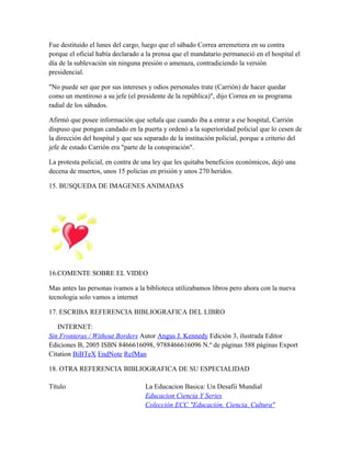 Fue destituido el lunes del cargo, luego que el sábado Correa arremetiera en su contra
porque el oficial había declarado a la prensa que el mandatario permaneció en el hospital el
día de la sublevación sin ninguna presión o amenaza, contradiciendo la versión
presidencial.
"No puede ser que por sus intereses y odios personales trate (Carrión) de hacer quedar
como un mentiroso a su jefe (el presidente de la república)", dijo Correa en su programa
radial de los sábados.
Afirmó que posee información que señala que cuando iba a entrar a ese hospital, Carrión
dispuso que pongan candado en la puerta y ordenó a la superioridad policial que lo cesen de
la dirección del hospital y que sea separado de la institución policial, porque a criterio del
jefe de estado Carrión era "parte de la conspiración".
La protesta policial, en contra de una ley que les quitaba beneficios económicos, dejó una
decena de muertos, unos 15 policías en prisión y unos 270 heridos.
15. BUSQUEDA DE IMAGENES ANIMADAS
16.COMENTE SOBRE EL VIDEO
Mas antes las personas ivamos a la biblioteca utilizabamos libros pero ahora con la nueva
tecnologia solo vamos a internet
17. ESCRIBA REFERENCIA BIBLIOGRAFICA DEL LIBRO
INTERNET:
Sin Fronteras / Without Borders Autor Angus J. Kennedy Edición 3, ilustrada Editor
Ediciones B, 2005 ISBN 8466616098, 9788466616096 N.º de páginas 588 páginas Export
Citation BiBTeX EndNote RefMan
18. OTRA REFERENCIA BIBLIOGRAFICA DE SU ESPECIALIDAD
Título La Educacion Basica: Un Desafii Mundial
Educacion Ciencia Y Series
Colección ECC "Educación. Ciencia. Cultura"
 
