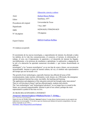 Educación, ciencia y cultura
Autor Herbert Moore Phillips
Editor Santillana, 1977
Procedencia del original Universidad de Texas
Digitalizado 7 Nov 2007
ISBN 8429414630, 9788429414639
N.º de páginas 336 páginas
Export Citation BiBTeX EndNote RefMan
19.-traduzca un parrafo
El crecimiento de las nuevas tecnologías, y especialmente de internet, ha afectado a todos
los ámbitos de la vida (las comunicaciones, el comercio, el turismo, la información, el
trabajo, el ocio, etc.) Lógicamente, la aparición y el desarrollo de internet ha llegado,
inevitablemente, a los procesos de enseñanza y aprendizaje. La aplicación y adaptación de
la red a la educación ha aportado numerosas novedades z que iremos desarrollando en
adelante
tecnologías" y los "avances tecnológicos" ya no nos han de sonar a futuro, son un presente
incuestionable. Internet es parte de nuestra cultura, tal vez, el símbolo más representativo
del tiempo que nos ha tocado vivir.
The growth of new technologies, especially Internet, has affected all areas of life
(communication, trade, tourism, information, work, leisure, etc.) Obviously, the emergence
and development Internet has come, inevitably, the teaching and learning.
The application and adaptation of the education network has brought many innovations?
That we will develop in future? and has affected pupils, students and schools.
The "new technologies" and "technological advances" we no longer have to sound in the
future, are a present unquestionable. Internet is part of our culture, perhaps the most
representative symbol of the time we live.
20.-BLOG RELACIONADOS A INTERNET
¡Sorpresa!: Internet Explorer 9 Platform Preview 7 - El blog ...
hace 1 hora Por microsoftblog
Según los tests de WebKit SunSpider, Internet Explorer 9 ocupa ahora el primer puesto en este aspecto tan
importante en un navegador. Y no solo es que nos situemos por delante de nuestros competidores, sino que
hemos mejorado en un 310% ...
Site Home - http://blogs.technet.com/b/flaphead/
 