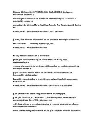 Número 80 Colección: INVESTIGACIÓN DIAZ-AGUADO, María José
Interacción educativa y
desventaja sociocultural: un modelo de intervención para fa- vorecer la
adaptación escolar en
contextos inter-étnicos María José Díaz-Aguado. Ana Baraja.-Madrid: Centro
de ...
Citado por 40 - Artículos relacionados - Las 12 versiones
[CITAS] Dos modelos explicativos de los procesos de composición escrita
M Scardamalia… - Infancia y aprendizaje, 1992
Citado por 92 - Artículos relacionados
HTML] Medicina basada en la afectividad
[HTML] de revespcardiol.orgAJ Jovell - Med Clin (Barc), 1999 -
revespcardiol.org
... Junto a la ausencia de un debate público sobre los modelos educativos
que mejor definen el
papel social del médico dentro de un sistema mayoritariamente de
financiación pública, existe
la presión ejercida sobre la profesión, que exige al facultativo una mayor
formación en ...
Citado por 49 - Artículos relacionados - En caché - Las 5 versiones
[DOC] Modelos de poder y regulación social en pedagogía
[DOC] de cinvestav.mxT Popkewitz - Crítica comparada de las reformas
contemporáneas de …, 1992 - cinvestav.mx
... El desarrollo de la investigación sobre la reforma, sin embargo, plantea
cuestiones fundamentales
sobre formas de regulación social en las que subyacen modelos educativos
 