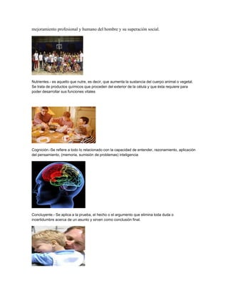 mejoramiento profesional y humano del hombre y su superación social.
Nutrientes.- es aquello que nutre, es decir, que aumenta la sustancia del cuerpo animal o vegetal.
Se trata de productos químicos que proceden del exterior de la célula y que ésta requiere para
poder desarrollar sus funciones vitales
Cognición.-Se refiere a todo lo relacionado con la capacidad de entender, razonamiento, aplicación
del pensamiento, (memoria, sumisión de problemas) inteligencia
Concluyente.- Se aplica a la prueba, el hecho o el argumento que elimina toda duda o
incertidumbre acerca de un asunto y sirven como conclusión final.
 