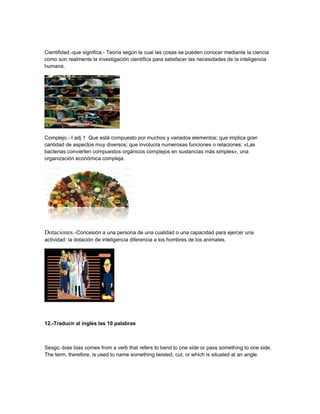 Cientifidad.-que significa.- Teoría según la cual las cosas se pueden conocer mediante la ciencia
como son realmente la investigación científica para satisfacer las necesidades de la inteligencia
humana.
Complejo.- I adj 1 Que está compuesto por muchos y variados elementos; que implica gran
cantidad de aspectos muy diversos; que involucra numerosas funciones o relaciones: «Las
bacterias convierten compuestos orgánicos complejos en sustancias más simples», una
organización económica compleja.
Dotaciones.-Concesión a una persona de una cualidad o una capacidad para ejercer una
actividad: la dotación de inteligencia diferencia a los hombres de los animales.
12.-Traducir al ingles las 10 palabras
Sesgo.-bias bias comes from a verb that refers to bend to one side or pass something to one side.
The term, therefore, is used to name something twisted, cut, or which is situated at an angle.
 