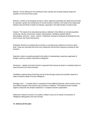 Retardo. "It's the difficulty for the individual to think, persibir and correctly analyze things and
situations in the environment uceda
Nutrición.-nutrition is the biological process in which organisms assimilate and utilize food and fluids
for operation, growth and maintenance of normal functions. Nutrition is the study of the relationship
between food and fluids to health and disease, especially in the determination of optimal diets
Impacto. "The impact of an educational process is reflected in their effects on a broad population,
community, faculty, environment, student, administration, identifying scientific effects -
technological, economic - social - cultural - institutional, focused on professional development and
man's human and social improvement.
Nutrientes.-Nutrient is something that nourishes, ie increasing the substance of animal or plant
body. These are chemicals that come from outside the cell and that it requires to develop its vital
functions
Cognición.-refers to everything related to the ability of understanding, reasoning, application of
thought, (memory, problem submission) intelligence
Conclusive .- Applies to the test, the fact or argument that removes all doubt or uncertainty about an
issue and serve as a final conclusion.
Cientifidad.-meaning theory that things can be known through science and scientific research is
really to meet the needs of human intelligence.
Complejo.-Adj 1 .- I complex which is composed of many different elements, which involves a lot of
very different aspects, that involves many functions or relations: "The bacteria convert complex
organic compounds into simpler substances," a complex economic organization.
Dotaciones.-Award to a person of a quality or ability to carry out an activity: the provision of
intelligence distinguishes men from animals.
13.- Noticias del Ecuador
 