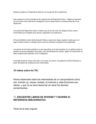 Realizan peritaje en el Regimiento Quito por la revuelta del 30 de septiembre
Esta mañana se inició el peritaje de las instalaciones del Regimiento Quito 1, diligencia ordenada
por la Fiscalía como parte de la investigación que se realiza sobre la revuelta policial del 30 de
septiembre.
Los policías del Regimiento Quito no sabían que ahí se iba a dar una diligencia fiscal, fueron
sorprendidos por la llegada de la prensa y esperaban una explicación.
El fiscal de Delitos contra Administración Pública, Jorge Cano, llegó y explicó a todos que en el
lugar se debía cumplir un peritaje sobre lo que ahí aconteció el pasado 30 de septiembre.
Los peritos de la Fiscalía prefirieron no ser específicos en lo que buscaban. En el rastrillo donde se
guardan las armas esperaban dos peritos, pero del Ministerio de Justicia. Según la Fiscalía ellos no
están avalados para participar en la investigación.
El peritaje tomará al menos ocho días y no incluye, por ahora, el hospital de la Policía Nacional, a
pesar del pedido de la defensa de los uniformados.
16 videos sobre los TIC.
hemos observado sobre los ordenadores de un computadores como
son..monitor cp, mause, teclado, la memoria y cada fonciones que
ralizan. y que no se deve desarmar sin tener los devidos
conosimientos.
17. ENCUENTRE LIBROS DE INTERNET Y ESCRIBA SI
REFERENCIA BIBLIOGRAFICA
Titulo de la obra original:
 