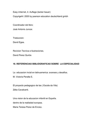 Easy imternet, 4. Auflage (lacker bauer)
Copyrigeht: 2000 by pearson education deutschland gmbh
Coordinador dol libro:
Josè Antonio Juncar.
Traduccion:
David Egea.
Revicion Tecnica e llustraciones.
David Perez Quiròs
18. REFERENCIAS BIBLIOGRAFICAS SOBRE LA ESPECIALIDAD
La educacion incial en latinuamerica: avanses y desafios.
M. Victoria Peralta E.
El proyecto pedagogico de las ( Escola da Vila)
Zèlia Cavalcanti.
Una vision de la educacion infantil en España.
dentro de la realiadad europea.
Maria Teresa Perez de Enciso.
 