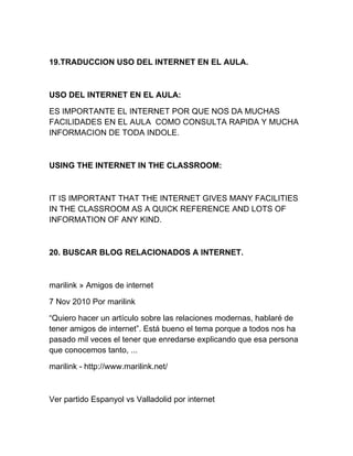 19.TRADUCCION USO DEL INTERNET EN EL AULA.
USO DEL INTERNET EN EL AULA:
ES IMPORTANTE EL INTERNET POR QUE NOS DA MUCHAS
FACILIDADES EN EL AULA COMO CONSULTA RAPIDA Y MUCHA
INFORMACION DE TODA INDOLE.
USING THE INTERNET IN THE CLASSROOM:
IT IS IMPORTANT THAT THE INTERNET GIVES MANY FACILITIES
IN THE CLASSROOM AS A QUICK REFERENCE AND LOTS OF
INFORMATION OF ANY KIND.
20. BUSCAR BLOG RELACIONADOS A INTERNET.
marilink » Amigos de internet
7 Nov 2010 Por marilink
“Quiero hacer un artículo sobre las relaciones modernas, hablaré de
tener amigos de internet”. Está bueno el tema porque a todos nos ha
pasado mil veces el tener que enredarse explicando que esa persona
que conocemos tanto, ...
marilink - http://www.marilink.net/
Ver partido Espanyol vs Valladolid por internet
 