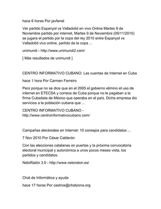 hace 6 horas Por javfanel
Ver partido Espanyol vs Valladolid en vivo Online Martes 9 de
Noviembre partido por internet, Martes 9 de Noviembre (09/11/2010)
se jugara el partido por la copa del rey 2010 entre Espanyol vs
Valladolid vivo online, partido de la copa ...
unimundi - http://www.unimundi2.com/
[ Más resultados de unimundi ]
CENTRO INFORMATIVO CUBANO: Las cuentas de Internet en Cuba
hace 1 hora Por Carmen Ferreiro
Pero porque no se dice que en el 2005 el gobierno elimino el uso de
internet en ETECSA y correos de Cuba porque no le pagaban a la
firma Cubadata de México que operaba en el país. Dicha empresa dio
servicios a la población cubana que ...
CENTRO INFORMATIVO CUBANO -
http://www.centroinformativocubano.com/
Campañas electorales en Internet: 10 consejos para candidatos ...
7 Nov 2010 Por César Calderón
Con las elecciones catalanas en puertas y la próxima convocatoria
electoral municipal y autonómica a unos pocos meses vista, los
partidos y candidatos.
NetoRatón 3.0 - http://www.netoraton.es/
Chat de Informática y ayuda
hace 17 horas Por castros@chatzona.org
 