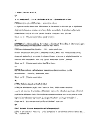 21 MODELOS EDUCATIVOS
*1*
3. TEORIAS IMPLÍCITAS, MODELOS MENTALES Y CAMBIO EDUCATIVO
[PDF] de unimet.edu.veMJ Rodrigo… - ares.unimet.edu.ve
La organización esquemática del conocimiento de los alumnos El modo en que se representa
el conocimiento que se construye en el seno de las comunidades de práctica resulta crucial
para entender cómo se producen los pro- cesos de cambio educativo ligados a ...
Citado por 42 - Artículos relacionados - Las 2 versiones
*2*
[LIBRO] Interacción educativa y desventaja sociocultural: Un modelo de intervención para
favorecer la adaptación escolar en contextos inter-étnicos
[PDF] de unirioja.esMJ Diaz-Aguado… - 1993 - books.google.com
Número 80 Colección: INVESTIGACIÓN DIAZ-AGUADO, María José Interacción educativa y
desventaja sociocultural: un modelo de intervención para fa- vorecer la adaptación escolar en
contextos inter-étnicos María José Díaz-Aguado. Ana Baraja.-Madrid: Centro de ...
Citado por 40 - Artículos relacionados - Las 12 versiones
*3*
[CITAS] Dos modelos explicativos de los procesos de composición escrita
M Scardamalia… - Infancia y aprendizaje, 1992
Citado por 92 - Artículos relacionados
*4*
[HTML] Medicina basada en la afectividad
[HTML] de revespcardiol.orgAJ Jovell - Med Clin (Barc), 1999 - revespcardiol.org
... Junto a la ausencia de un debate público sobre los modelos educativos que mejor definen el
papel social del médico dentro de un sistema mayoritariamente de financiación pública, existe
la presión ejercida sobre la profesión, que exige al facultativo una mayor formación en ...
Citado por 50 - Artículos relacionados - En caché - Las 5 versiones
*5*
[DOC] Modelos de poder y regulación social en pedagogía
[DOC] de cinvestav.mxT Popkewitz - Crítica comparada de las reformas contemporáneas de …,
1992 - cinvestav.mx
 