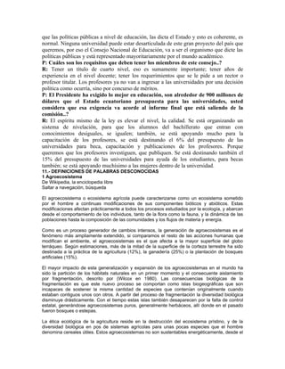 que las políticas públicas a nivel de educación, las dicta el Estado y esto es coherente, es
normal. Ninguna universidad puede estar desarticulada de este gran proyecto del país que
queremos, por eso el Consejo Nacional de Educación, va a ser el organismo que dicte las
políticas públicas y está representado mayoritariamente por el mundo académico.
P: Cuáles son los requisitos que deben tener los miembros de este consejo..?
R: Tener un título de cuarto nivel, eso es sumamente importante; tener años de
experiencia en el nivel docente; tener los requerimientos que se le pide a un rector o
profesor titular. Los profesores ya no van a ingresar a las universidades por una decisión
política como ocurría, sino por concurso de méritos.
P: El Presidente ha exigido lo mejor en educación, son alrededor de 900 millones de
dólares que el Estado ecuatoriano presupuesta para las universidades, usted
considera que esa exigencia va acorde al informe final que está saliendo de la
comisión..?
R: El espíritu mismo de la ley es elevar el nivel, la calidad. Se está organizando un
sistema de nivelación, para que los alumnos del bachillerato que entran con
conocimientos desiguales, se igualen; también, se está apoyando mucho para la
capacitación de los profesores, se está destinando el 6% del presupuesto de las
universidades para beca, capacitación y publicaciones de los profesores. Porque
queremos que los profesores investiguen, que publiquen. Se está destinando también el
15% del presupuesto de las universidades para ayuda de los estudiantes, para becas
también; se está apoyando muchísimo a las mujeres dentro de la universidad.
11.- DEFINICIONES DE PALABRAS DESCONOCIDAS
1 Agroecosistema
De Wikipedia, la enciclopedia libre
Saltar a navegación, búsqueda
El agroecosistema o ecosistema agrícola puede caracterizarse como un ecosistema sometido
por el hombre a continuas modificaciones de sus componentes bióticos y abióticos. Estas
modificaciones afectan prácticamente a todos los procesos estudiados por la ecología, y abarcan
desde el comportamiento de los individuos, tanto de la flora como la fauna, y la dinámica de las
poblaciones hasta la composición de las comunidades y los flujos de materia y energía.
Como es un proceso generador de cambios intensos, la generación de agroecosistemas es el
fenómeno más ampliamente extendido, si comparamos el resto de las acciones humanas que
modifican el ambiente, el agroecosistemas es el que afecta a la mayor superficie del globo
terráqueo. Según estimaciones, más de la mitad de la superficie de la corteza terrestre ha sido
destinada a la práctica de la agricultura (12%), la ganadería (25%) o la plantación de bosques
artificiales (15%).
El mayor impacto de esta generalización y expansión de los agroecosistemas en el mundo ha
sido la partición de los hábitats naturales en un primer momento y el consecuente aislamiento
por fragmentación, descrito por (Wilcox en 1980). Las consecuencias biológicas de la
fragmentación es que este nuevo proceso se comportan como islas biogeográficas que son
incapaces de sostener la misma cantidad de especies que contenían originalmente cuando
estaban contiguos unos con otros. A partir del proceso de fragmentación la diversidad biológica
disminuye drásticamente. Con el tiempo estas islas también desaparecen por la falta de control
estatal, generándose agroecosistemas puros, generalmente herbáceos, allí donde en el pasado
fueron bosques o estepas.
La ética ecológica de la agricultura reside en la destrucción del ecosistema prístino, y de la
diversidad biológica en pos de sistemas agrícolas para unas pocas especies que el hombre
denomina cereales útiles. Estos agroecosistemas no son sustentables energéticamente, desde el
 
