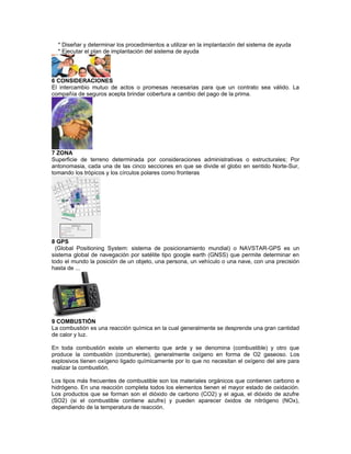 * Diseñar y determinar los procedimientos a utilizar en la implantación del sistema de ayuda
* Ejecutar el plan de implantación del sistema de ayuda
6 CONSIDERACIONES
El intercambio mutuo de actos o promesas necesarias para que un contrato sea válido. La
compañía de seguros acepta brindar cobertura a cambio del pago de la prima.
7 ZONA
Superficie de terreno determinada por consideraciones administrativas o estructurales; Por
antonomasia, cada una de las cinco secciones en que se divide el globo en sentido Norte-Sur,
tomando los trópicos y los círculos polares como fronteras
8 GPS
(Global Positioning System: sistema de posicionamiento mundial) o NAVSTAR-GPS es un
sistema global de navegación por satélite tipo google earth (GNSS) que permite determinar en
todo el mundo la posición de un objeto, una persona, un vehículo o una nave, con una precisión
hasta de ...
9 COMBUSTIÓN
La combustión es una reacción química en la cual generalmente se desprende una gran cantidad
de calor y luz.
En toda combustión existe un elemento que arde y se denomina (combustible) y otro que
produce la combustión (comburente), generalmente oxígeno en forma de O2 gaseoso. Los
explosivos tienen oxígeno ligado químicamente por lo que no necesitan el oxígeno del aire para
realizar la combustión.
Los tipos más frecuentes de combustible son los materiales orgánicos que contienen carbono e
hidrógeno. En una reacción completa todos los elementos tienen el mayor estado de oxidación.
Los productos que se forman son el dióxido de carbono (CO2) y el agua, el dióxido de azufre
(SO2) (si el combustible contiene azufre) y pueden aparecer óxidos de nitrógeno (NOx),
dependiendo de la temperatura de reacción.
 