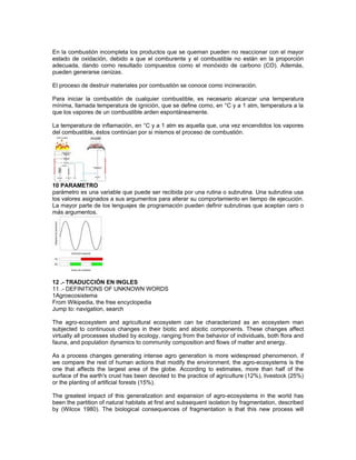 En la combustión incompleta los productos que se queman pueden no reaccionar con el mayor
estado de oxidación, debido a que el comburente y el combustible no están en la proporción
adecuada, dando como resultado compuestos como el monóxido de carbono (CO). Además,
pueden generarse cenizas.
El proceso de destruir materiales por combustión se conoce como incineración.
Para iniciar la combustión de cualquier combustible, es necesario alcanzar una temperatura
mínima, llamada temperatura de ignición, que se define como, en °C y a 1 atm, temperatura a la
que los vapores de un combustible arden espontáneamente.
La temperatura de inflamación, en °C y a 1 atm es aquella que, una vez encendidos los vapores
del combustible, éstos continúan por si mismos el proceso de combustión.
10 PARAMETRO
parámetro es una variable que puede ser recibida por una rutina o subrutina. Una subrutina usa
los valores asignados a sus argumentos para alterar su comportamiento en tiempo de ejecución.
La mayor parte de los lenguajes de programación pueden definir subrutinas que aceptan cero o
más argumentos.
12 .- TRADUCCIÓN EN INGLES
11 .- DEFINITIONS OF UNKNOWN WORDS
1Agroecosistema
From Wikipedia, the free encyclopedia
Jump to: navigation, search
The agro-ecosystem and agricultural ecosystem can be characterized as an ecosystem man
subjected to continuous changes in their biotic and abiotic components. These changes affect
virtually all processes studied by ecology, ranging from the behavior of individuals, both flora and
fauna, and population dynamics to community composition and flows of matter and energy.
As a process changes generating intense agro generation is more widespread phenomenon, if
we compare the rest of human actions that modify the environment, the agro-ecosystems is the
one that affects the largest area of the globe. According to estimates, more than half of the
surface of the earth's crust has been devoted to the practice of agriculture (12%), livestock (25%)
or the planting of artificial forests (15%).
The greatest impact of this generalization and expansion of agro-ecosystems in the world has
been the partition of natural habitats at first and subsequent isolation by fragmentation, described
by (Wilcox 1980). The biological consequences of fragmentation is that this new process will
 