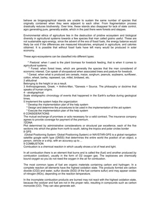 behave as biogeographical islands are unable to sustain the same number of species that
originally contained when they were adjacent to each other. From fragmentation process
drastically reduces biodiversity. Over time, these islands also disappear for lack of state control,
agro generating pure, generally arable, which in the past there were forests and steppes.
Environmental ethics of agriculture lies in the destruction of pristine ecosystem and biological
diversity in agricultural systems towards a few species that man called grains useful. These are
not sustainable agro-energy, since the advent of the era of fossil fuels, the energy balance would
likely be void if the differences are measured kilocalories, employed in agriculture, and calories
obtained. It is possible that without fossil fuels have left many would be produced in solar
economy.
These agro-ecosystems can be classified into different types:
* Pastoral: when I used is the plant biomass for livestock feeding, that is when it comes to
agricultural systems.
* Forest: when forest trees, which are generally the species that the man considered of
economic interest. Can speak of silvopastoral when associated trees and pasture for livestock.
* Cereal, when what is produced are cereals, maize, sorghum, peanuts, soybeans, sunflower,
cotton, wheat, barley, rapeseed, rye, millet, birdseed, etc.
2 altitudinal
Belonging to the height or as a result.
3 Anthropogenesis, Greek. = Anthro-Man, "Genesis = Source. The philosophy or doctrine that
speaks of human origins.
4 - stratigraphical
Scale stratigraphic chronology of events that happened in the Earth's surface during geological
times.
5 Implement the system helps the organization
* Develop the implementation plan of the help system
* Design and determine the procedures to be used in the implementation of the aid system
* Execute the implementation plan of the help system
6 CONSIDERATIONS
The mutual exchange of promises or acts necessary for a valid contract. The insurance company
agrees to provide coverage for payment of the premium.
7ZONA
Plot determined by administrative considerations or structural par excellence, each of the five
sections into which the globe from north to south, taking the tropics and polar circles border
8 GPS
(Global Positioning System: Global Positioning System) or NAVSTAR-GPS is a global navigation
satellite google earth type (GNSS) that determines the entire world the position of an object, a
person, vehicle or a ship, with an accuracy up to ...
9 COMBUSTION
Combustion is a chemical reaction in which usually shows a lot of heat and light.
In all combustion there is an element that burns and is called the (fuel) and another produced by
combustion (oxidizer), usually in the form of O2 oxygen gas. The explosives are chemically
bound oxygen so you do not need the oxygen in the air for combustion.
The most common types of fuel are organic materials containing carbon and hydrogen. In a
complete reaction all elements have the highest oxidation state. The products formed are carbon
dioxide (CO2) and water, sulfur dioxide (SO2) (if the fuel contains sulfur) and may appear oxides
of nitrogen (NOx), depending on the reaction temperature.
In the incomplete combustion products are burned may not react with the highest oxidation state,
because the oxidizer and fuel are not in the proper ratio, resulting in compounds such as carbon
monoxide (CO). They can also generate ash.
 