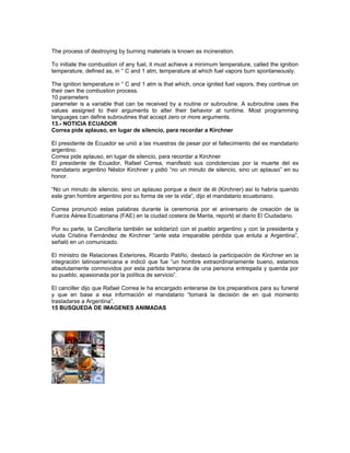 The process of destroying by burning materials is known as incineration.
To initiate the combustion of any fuel, it must achieve a minimum temperature, called the ignition
temperature, defined as, in ° C and 1 atm, temperature at which fuel vapors burn spontaneously.
The ignition temperature in ° C and 1 atm is that which, once ignited fuel vapors, they continue on
their own the combustion process.
10 parameters
parameter is a variable that can be received by a routine or subroutine. A subroutine uses the
values assigned to their arguments to alter their behavior at runtime. Most programming
languages can define subroutines that accept zero or more arguments.
13.- NOTICIA ECUADOR
Correa pide aplauso, en lugar de silencio, para recordar a Kirchner
El presidente de Ecuador se unió a las muestras de pesar por el fallecimiento del ex mandatario
argentino.
Correa pide aplauso, en lugar de silencio, para recordar a Kirchner
El presidente de Ecuador, Rafael Correa, manifestó sus condolencias por la muerte del ex
mandatario argentino Néstor Kirchner y pidió “no un minuto de silencio, sino un aplauso” en su
honor.
“No un minuto de silencio, sino un aplauso porque a decir de él (Kirchner) así lo habría querido
este gran hombre argentino por su forma de ver la vida”, dijo el mandatario ecuatoriano.
Correa pronunció estas palabras durante la ceremonia por el aniversario de creación de la
Fuerza Aérea Ecuatoriana (FAE) en la ciudad costera de Manta, reportó el diario El Ciudadano.
Por su parte, la Cancillería también se solidarizó con el pueblo argentino y con la presidenta y
viuda Cristina Fernández de Kirchner “ante esta irreparable pérdida que enluta a Argentina”,
señaló en un comunicado.
El ministro de Relaciones Exteriores, Ricardo Patiño, destacó la participación de Kirchner en la
integración latinoamericana e indicó que fue “un hombre extraordinariamente bueno, estamos
absolutamente conmovidos por esta partida temprana de una persona entregada y querida por
su pueblo, apasionada por la política de servicio”.
El canciller dijo que Rafael Correa le ha encargado enterarse de los preparativos para su funeral
y que en base a esa información el mandatario “tomará la decisión de en qué momento
trasladarse a Argentina”.
15 BUSQUEDA DE IMAGENES ANIMADAS
 