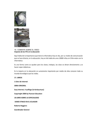 16.- COMENTE SOBRE EL VIDEO
Impacto de las ITIC en la educación
Aquí habla de la importancia que tiene la informática hoy en día, por su medio de comunicación
que se hace directo, en la educación, hoy en día habla de unos 10000 niños en Chile están con la
informática.
Es una forma como se ayudan para las clases, trabajos, las clase se dictan directamente y se
hacen súper didácticas.
Es la mejoría en la educación es sumamente importante por medio de ellas conocen todo su
mundo tecnológico que los rodea.
17. LIBROS
1 Libro de internet
OBRA ORIGINAL
Easy Internet, 4 autflage (la Kerbaurtues)
Copyringht 2000 by Pearson Education
18 LIBRO SOBRE LA ESPECIALIDAD
SISMO ETNICO EN EL ECUADOR
Roberto Roggiero
Coordinador General
 